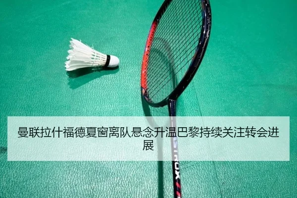 曼联拉什福德夏窗离队悬念升温巴黎持续关注转会进展
